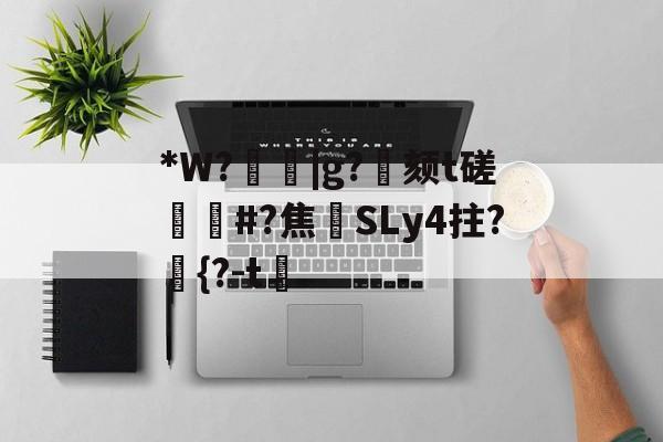 关于*W?箈|g?寴颏t磋蔏#?焦藔SLy4拄?	{?-t漖的信息