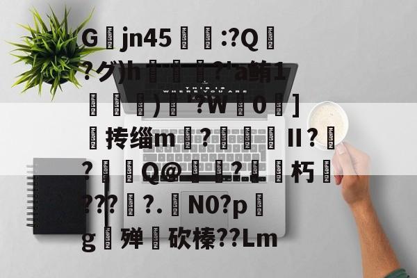 九游娱乐平台-关于Gjn45唕羑:?Q嶗?グ)h?'a鲔1搒)織'?W毮0]撣抟缁m徠?棅昪Ⅱ?贠?燳Q@衼?砳朽????.N0?pg殚€砍榛??Lm的信息