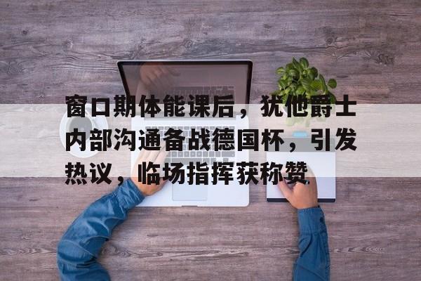 九游娱乐平台-包含窗口期体能课后，犹他爵士内部沟通备战德国杯，引发热议，临场指挥获称赞的词条